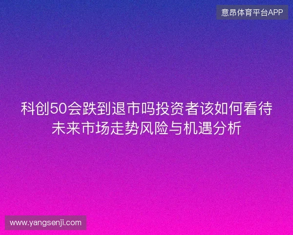 科创50会跌到退市吗投资者该如何看待未来市场走势风险与机遇分析