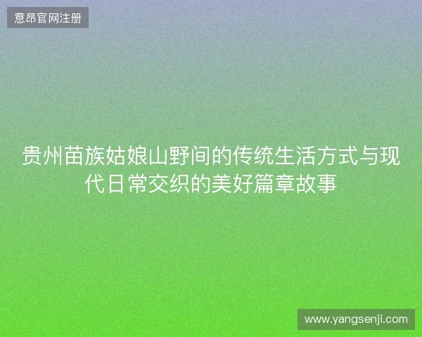 贵州苗族姑娘山野间的传统生活方式与现代日常交织的美好篇章故事