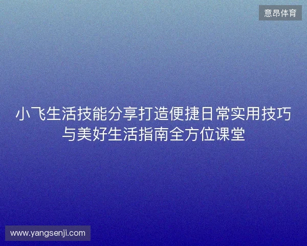 小飞生活技能分享打造便捷日常实用技巧与美好生活指南全方位课堂